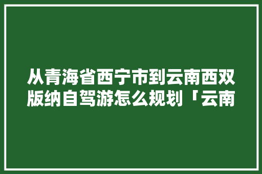 从青海省西宁市到云南西双版纳自驾游怎么规划「云南旅游攻略西双版纳景区」 从青海省西宁市到云南西双版纳自驾游怎么规划「云南旅游攻略西双版纳景区」 健康母婴