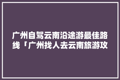 广州自驾云南沿途游最佳路线「广州找人去云南旅游攻略图」 广州自驾云南沿途游最佳路线「广州找人去云南旅游攻略图」 汽车常识