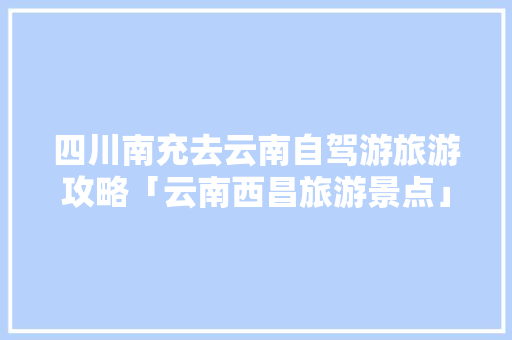 四川南充去云南自驾游旅游攻略「云南西昌旅游景点」 四川南充去云南自驾游旅游攻略「云南西昌旅游景点」 手机电脑