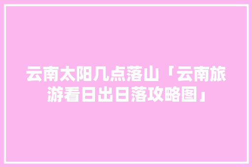 云南太阳几点落山「云南旅游看日出日落攻略图」 云南太阳几点落山「云南旅游看日出日落攻略图」 汽车常识