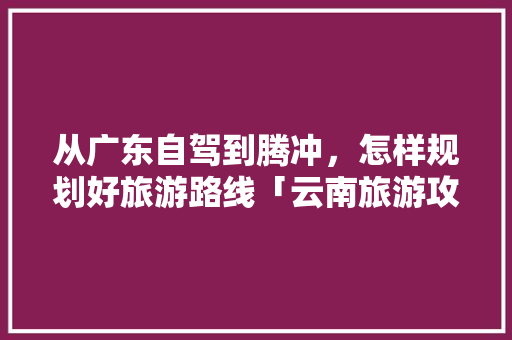 从广东自驾到腾冲，怎样规划好旅游路线「云南旅游攻略腾冲景区图片」 从广东自驾到腾冲，怎样规划好旅游路线「云南旅游攻略腾冲景区图片」 美食菜谱
