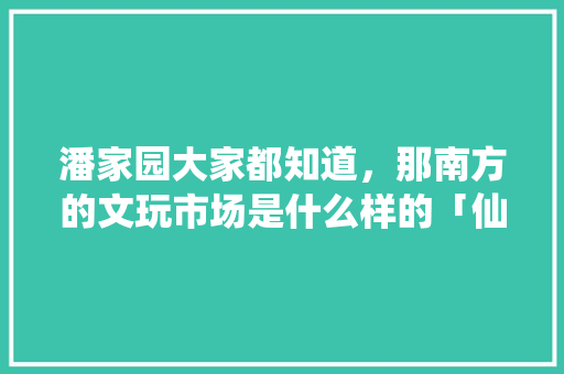 潘家园大家都知道，那南方的文玩市场是什么样的「仙游县去云南旅游攻略路线」 潘家园大家都知道，那南方的文玩市场是什么样的「仙游县去云南旅游攻略路线」 美食菜谱