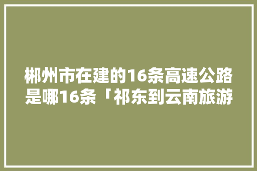 郴州市在建的16条高速公路是哪16条「祁东到云南旅游攻略路线」 郴州市在建的16条高速公路是哪16条「祁东到云南旅游攻略路线」 健康母婴