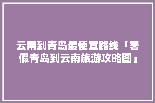云南到青岛最便宜路线「暑假青岛到云南旅游攻略图」 云南到青岛最便宜路线「暑假青岛到云南旅游攻略图」 汽车常识