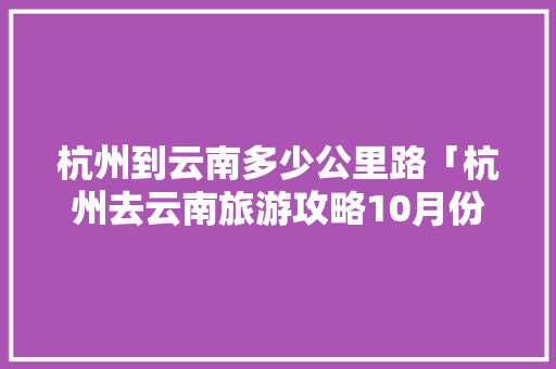 杭州到云南多少公里路「杭州去云南旅游攻略10月份」 杭州到云南多少公里路「杭州去云南旅游攻略10月份」 美食菜谱