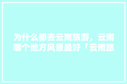 为什么都去云南旅游，云南哪个地方风景最好「云南旅游不被坑攻略视频大全」 为什么都去云南旅游，云南哪个地方风景最好「云南旅游不被坑攻略视频大全」 教育法律