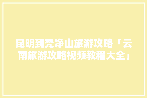 昆明到梵净山旅游攻略「云南旅游攻略视频教程大全」 昆明到梵净山旅游攻略「云南旅游攻略视频教程大全」 手机电脑
