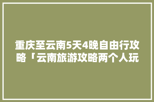 重庆至云南5天4晚自由行攻略「云南旅游攻略两个人玩的地方」 重庆至云南5天4晚自由行攻略「云南旅游攻略两个人玩的地方」 健康母婴