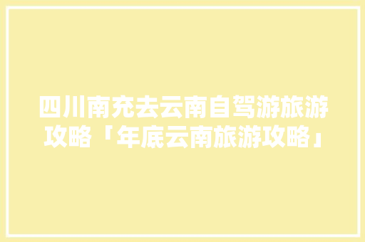 四川南充去云南自驾游旅游攻略「年底云南旅游攻略」 四川南充去云南自驾游旅游攻略「年底云南旅游攻略」 汽车常识