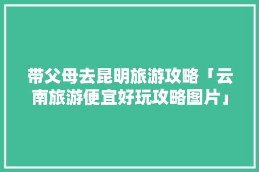 带父母去昆明旅游攻略「云南旅游便宜好玩攻略图片」 带父母去昆明旅游攻略「云南旅游便宜好玩攻略图片」 手机电脑