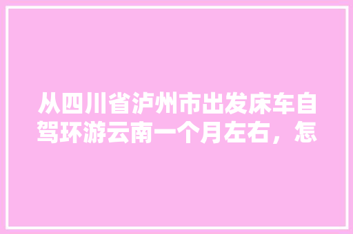 从四川省泸州市出发床车自驾环游云南一个月左右，怎么规划线路「去云南旅游七八天攻略图」 从四川省泸州市出发床车自驾环游云南一个月左右，怎么规划线路「去云南旅游七八天攻略图」 健康母婴