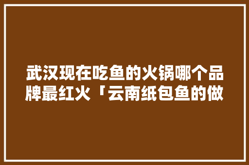 武汉现在吃鱼的火锅哪个品牌最红火「云南纸包鱼的做法与配方」 武汉现在吃鱼的火锅哪个品牌最红火「云南纸包鱼的做法与配方」 教育法律
