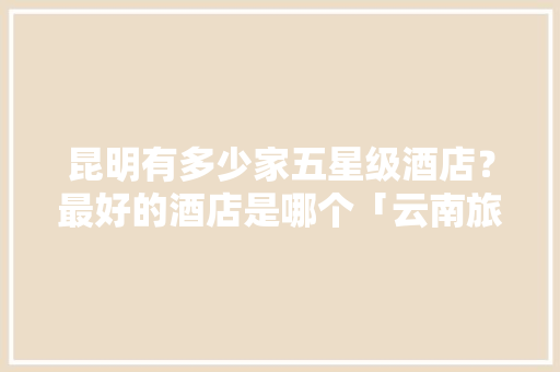 昆明有多少家五星级酒店？最好的酒店是哪个「云南旅游全攻略客栈图片大全」 昆明有多少家五星级酒店？最好的酒店是哪个「云南旅游全攻略客栈图片大全」 汽车常识