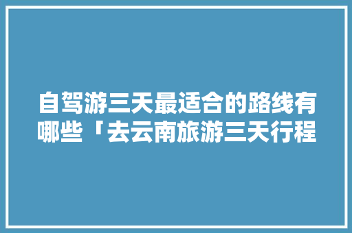自驾游三天最适合的路线有哪些「去云南旅游三天行程攻略图」 自驾游三天最适合的路线有哪些「去云南旅游三天行程攻略图」 旅游攻略