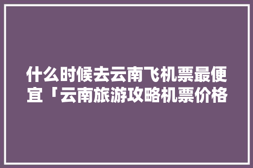 什么时候去云南飞机票最便宜「云南旅游攻略机票价格表查询」 什么时候去云南飞机票最便宜「云南旅游攻略机票价格表查询」 教育法律