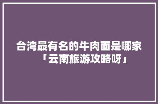 台湾最有名的牛肉面是哪家「云南旅游攻略呀」 台湾最有名的牛肉面是哪家「云南旅游攻略呀」 健康母婴