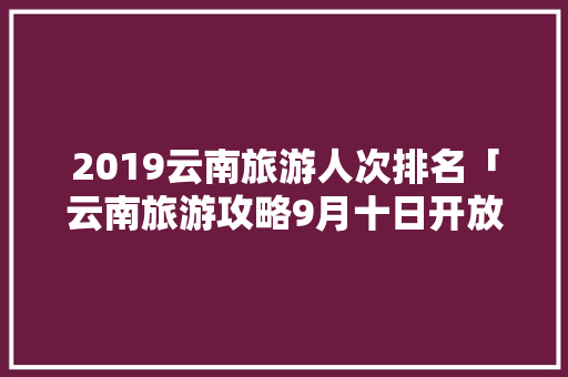 2019云南旅游人次排名「云南旅游攻略9月十日开放」 2019云南旅游人次排名「云南旅游攻略9月十日开放」 教育法律