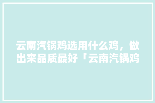 云南汽锅鸡选用什么鸡，做出来品质最好「云南汽锅鸡简介」 云南汽锅鸡选用什么鸡，做出来品质最好「云南汽锅鸡简介」 时尚穿搭