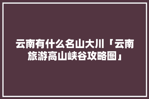 云南有什么名山大川「云南旅游高山峡谷攻略图」 云南有什么名山大川「云南旅游高山峡谷攻略图」 汽车常识