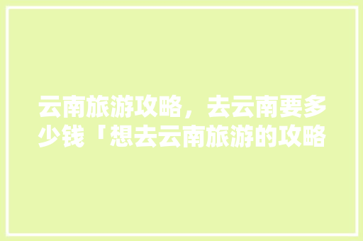 云南旅游攻略，去云南要多少钱「想去云南旅游的攻略图文大全」 云南旅游攻略，去云南要多少钱「想去云南旅游的攻略图文大全」 旅游攻略