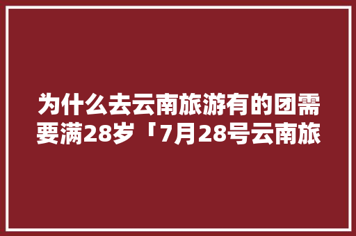 为什么去云南旅游有的团需要满28岁「7月28号云南旅游攻略视频」 为什么去云南旅游有的团需要满28岁「7月28号云南旅游攻略视频」 时尚穿搭