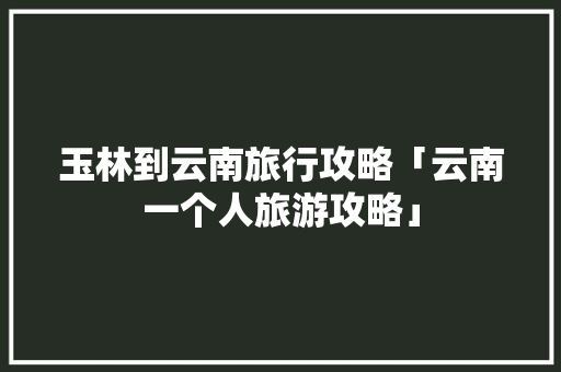 玉林到云南旅行攻略「云南一个人旅游攻略」 玉林到云南旅行攻略「云南一个人旅游攻略」 健康母婴