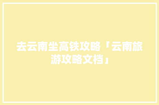 去云南坐高铁攻略「云南旅游攻略文档」 去云南坐高铁攻略「云南旅游攻略文档」 教育法律