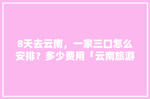 8天去云南，一家三口怎么安排？多少费用「云南旅游攻略花费时间多久」 8天去云南，一家三口怎么安排？多少费用「云南旅游攻略花费时间多久」 教育法律