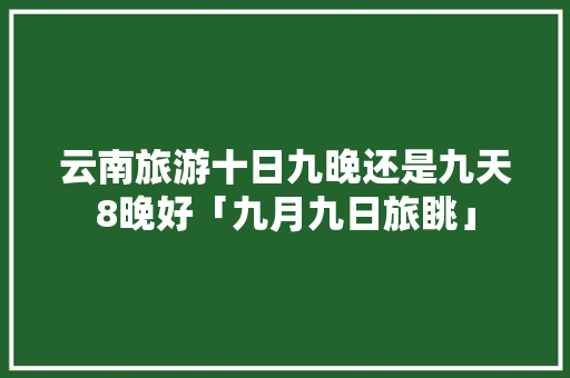 云南旅游十日九晚还是九天8晚好「九月九日旅眺」 云南旅游十日九晚还是九天8晚好「九月九日旅眺」 健康母婴