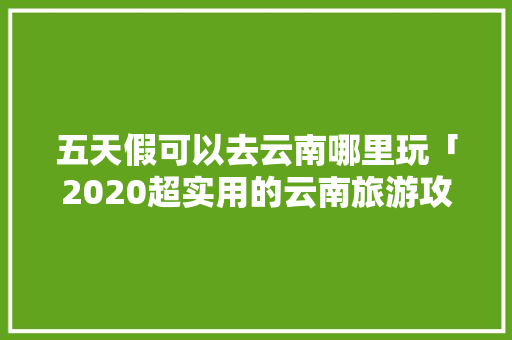 五天假可以去云南哪里玩「2020超实用的云南旅游攻略」 五天假可以去云南哪里玩「2020超实用的云南旅游攻略」 旅游攻略