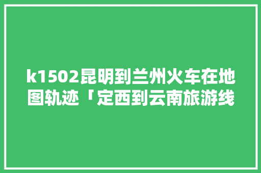 k1502昆明到兰州火车在地图轨迹「定西到云南旅游线路攻略图」 k1502昆明到兰州火车在地图轨迹「定西到云南旅游线路攻略图」 健康母婴