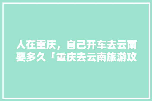人在重庆，自己开车去云南要多久「重庆去云南旅游攻略跟团游」 人在重庆，自己开车去云南要多久「重庆去云南旅游攻略跟团游」 教育法律