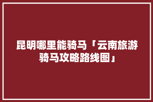 昆明哪里能骑马「云南旅游骑马攻略路线图」 昆明哪里能骑马「云南旅游骑马攻略路线图」 美食菜谱