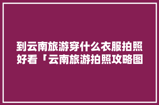 到云南旅游穿什么衣服拍照好看「云南旅游拍照攻略图高清大图」 到云南旅游穿什么衣服拍照好看「云南旅游拍照攻略图高清大图」 时尚穿搭