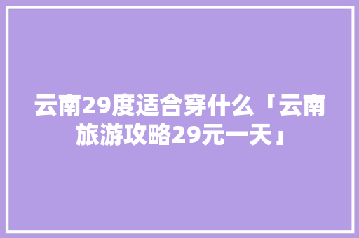 云南29度适合穿什么「云南旅游攻略29元一天」 云南29度适合穿什么「云南旅游攻略29元一天」 美食菜谱