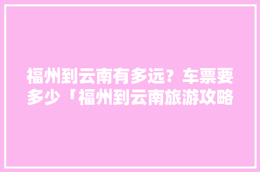 福州到云南有多远？车票要多少「福州到云南旅游攻略图片大全」 福州到云南有多远？车票要多少「福州到云南旅游攻略图片大全」 旅游攻略