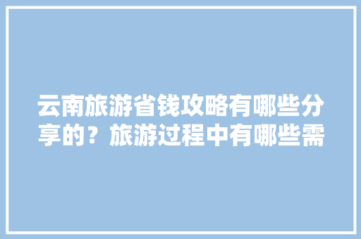 云南旅游省钱攻略有哪些分享的？旅游过程中有哪些需要注意的「云南旅游全攻略最近的景点」 云南旅游省钱攻略有哪些分享的？旅游过程中有哪些需要注意的「云南旅游全攻略最近的景点」 时尚穿搭