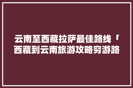 云南至西藏拉萨最佳路线「西藏到云南旅游攻略穷游路线」 云南至西藏拉萨最佳路线「西藏到云南旅游攻略穷游路线」 美食菜谱