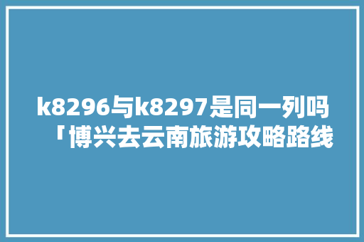 k8296与k8297是同一列吗「博兴去云南旅游攻略路线」 k8296与k8297是同一列吗「博兴去云南旅游攻略路线」 美食菜谱
