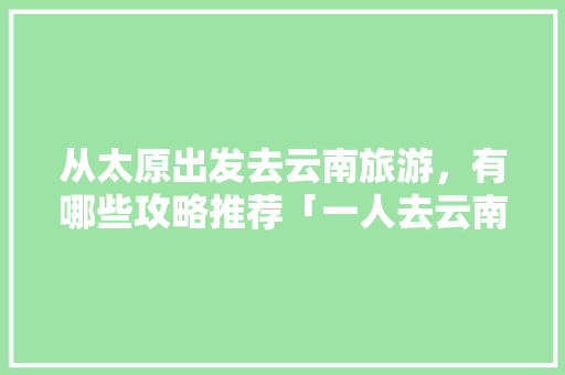 从太原出发去云南旅游，有哪些攻略推荐「一人去云南旅游攻略」 从太原出发去云南旅游，有哪些攻略推荐「一人去云南旅游攻略」 教育法律