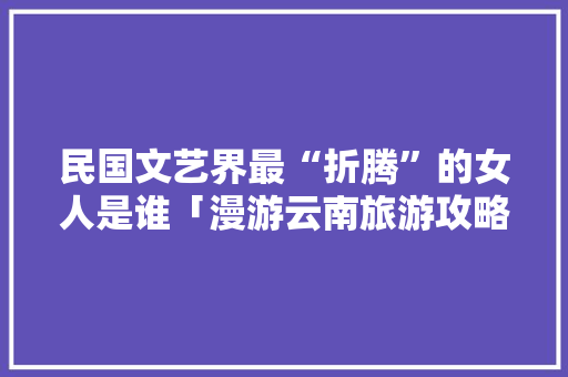 民国文艺界最“折腾”的女人是谁「漫游云南旅游攻略大全最新」 民国文艺界最“折腾”的女人是谁「漫游云南旅游攻略大全最新」 汽车常识
