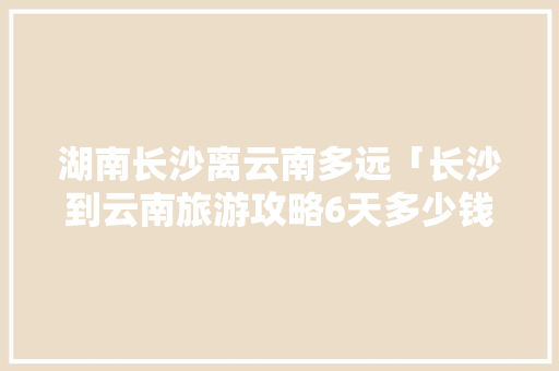湖南长沙离云南多远「长沙到云南旅游攻略6天多少钱」 湖南长沙离云南多远「长沙到云南旅游攻略6天多少钱」 旅游攻略