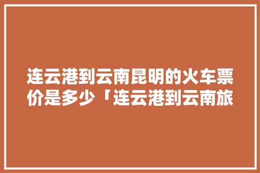 连云港到云南昆明的火车票价是多少「连云港到云南旅游攻略路线」 连云港到云南昆明的火车票价是多少「连云港到云南旅游攻略路线」 旅游攻略