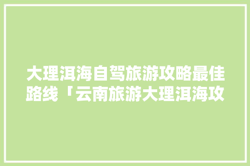 大理洱海自驾旅游攻略最佳路线「云南旅游大理洱海攻略路线」 大理洱海自驾旅游攻略最佳路线「云南旅游大理洱海攻略路线」 时尚穿搭