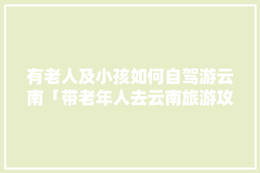 有老人及小孩如何自驾游云南「带老年人去云南旅游攻略图」 有老人及小孩如何自驾游云南「带老年人去云南旅游攻略图」 教育法律