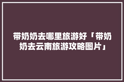 带奶奶去哪里旅游好「带奶奶去云南旅游攻略图片」 带奶奶去哪里旅游好「带奶奶去云南旅游攻略图片」 汽车常识
