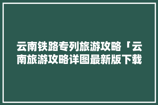 云南铁路专列旅游攻略「云南旅游攻略详图最新版下载」 云南铁路专列旅游攻略「云南旅游攻略详图最新版下载」 健康母婴
