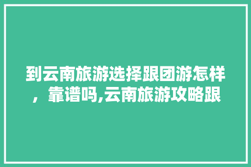 到云南旅游选择跟团游怎样，靠谱吗,云南旅游攻略跟团游 到云南旅游选择跟团游怎样，靠谱吗,云南旅游攻略跟团游 健康母婴