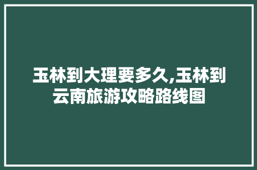 玉林到大理要多久,玉林到云南旅游攻略路线图 玉林到大理要多久,玉林到云南旅游攻略路线图 教育法律