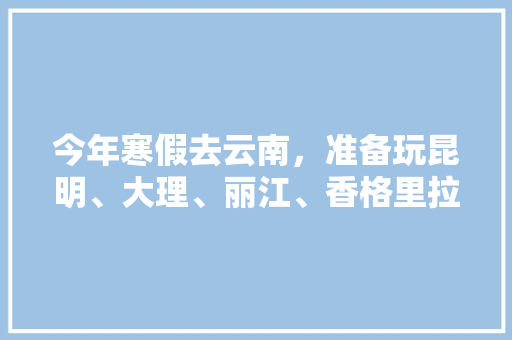 今年寒假去云南，准备玩昆明、大理、丽江、香格里拉，7天左右，有什么好的攻略和建议吗？梅里雪山会封山吗,便宜团去云南旅游攻略 今年寒假去云南，准备玩昆明、大理、丽江、香格里拉，7天左右，有什么好的攻略和建议吗？梅里雪山会封山吗,便宜团去云南旅游攻略 时尚穿搭